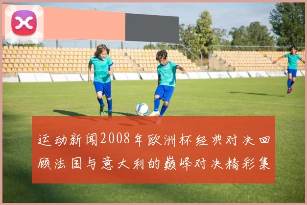 运动新闻2008年欧洲杯经典对决回顾法国与意大利的巅峰对决精彩集锦