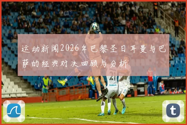 运动新闻2026年巴黎圣日耳曼与巴萨的经典对决回顾与分析