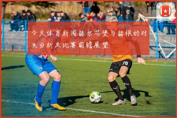 今天体育新闻赫尔芯堡与赫根的对决分析及比赛前瞻展望