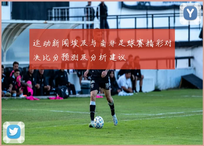 运动新闻埃及与南非足球赛精彩对决比分预测及分析建议