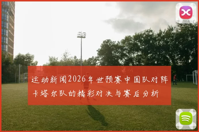 运动新闻2026年世预赛中国队对阵卡塔尔队的精彩对决与赛后分析